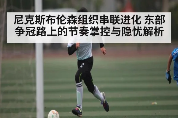 尼克斯布伦森组织串联进化 东部争冠路上的节奏掌控与隐忧解析